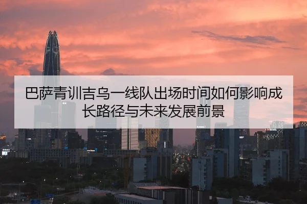 巴萨青训吉乌一线队出场时间如何影响成长路径与未来发展前景
