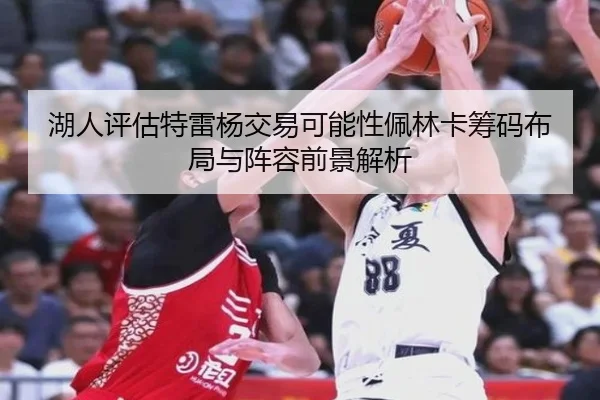 湖人评估特雷杨交易可能性佩林卡筹码布局与阵容前景解析
