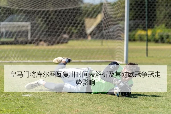 皇马门将库尔图瓦复出时间表解析及其对欧冠争冠走势影响
