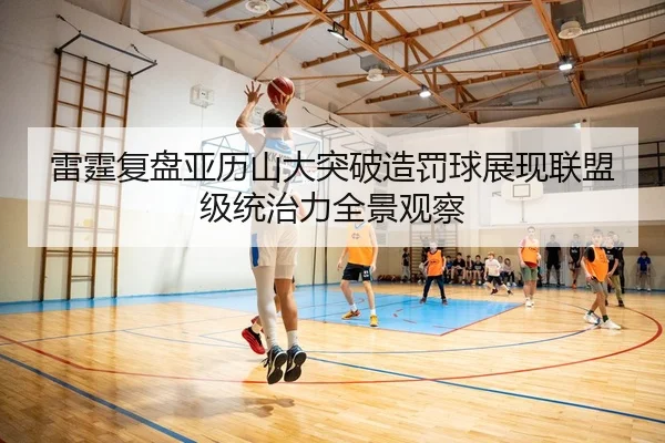 雷霆复盘亚历山大突破造罚球展现联盟级统治力全景观察